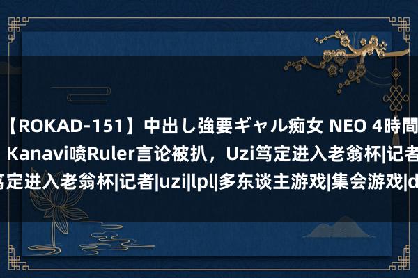 【ROKAD-151】中出し強要ギャル痴女 NEO 4時間 骆歆穿白丝COS春丽！Kanavi喷Ruler言论被扒，Uzi笃定进入老翁杯|记者|uzi|lpl|多东谈主游戏|集会游戏|doinb