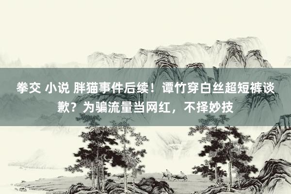 拳交 小说 胖猫事件后续！谭竹穿白丝超短裤谈歉？为骗流量当网红，不择妙技