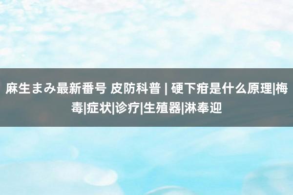 麻生まみ最新番号 皮防科普 | 硬下疳是什么原理|梅毒|症状|诊疗|生殖器|淋奉迎