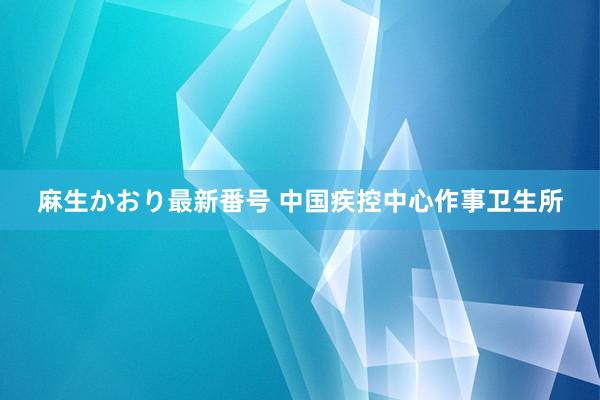 麻生かおり最新番号 中国疾控中心作事卫生所