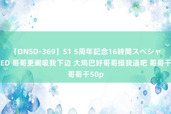 【ONSD-369】S1 5周年記念16時間スペシャル RED 哥哥更阑吸我下边 大鸡巴好哥哥操我逼吧 哥哥干50p