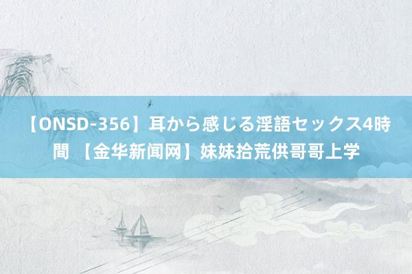 【ONSD-356】耳から感じる淫語セックス4時間 【金华新闻网】妹妹拾荒供哥哥上学