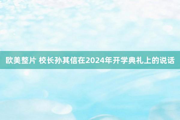 欧美整片 校长孙其信在2024年开学典礼上的说话