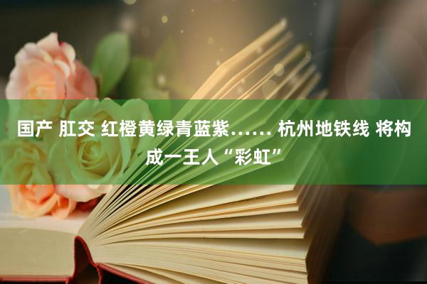 国产 肛交 红橙黄绿青蓝紫…… 杭州地铁线 将构成一王人“彩虹”