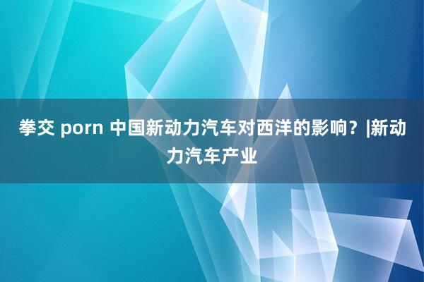 拳交 porn 中国新动力汽车对西洋的影响？|新动力汽车产业