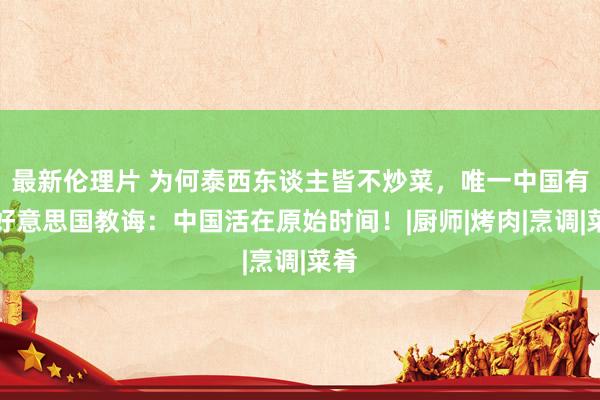 最新伦理片 为何泰西东谈主皆不炒菜，唯一中国有？好意思国教诲：中国活在原始时间！|厨师|烤肉|烹调|菜肴