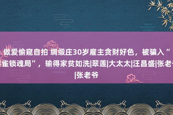 做爱偷窥自拍 绸缎庄30岁雇主贪财好色，被骗入“淫雀锁魂局”，输得家贫如洗|翠莲|大太太|汪昌盛|张老爷