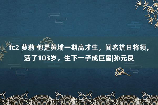 fc2 萝莉 他是黄埔一期高才生，闻名抗日将领，活了103岁，生下一子成巨星|孙元良