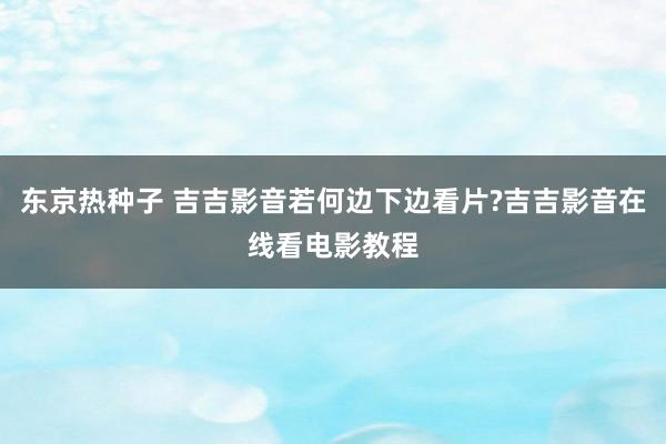 东京热种子 吉吉影音若何边下边看片?吉吉影音在线看电影教程