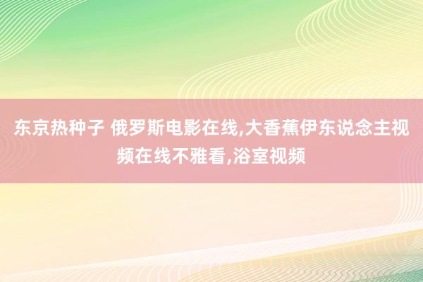 东京热种子 俄罗斯电影在线，大香蕉伊东说念主视频在线不雅看，浴室视频