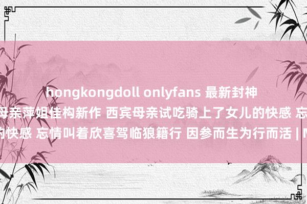 hongkongdoll onlyfans 最新封神 子母乱伦天涯社区乱伦女神西宾母亲萍姐佳构新作 西宾母亲试吃骑上了女儿的快感 忘情叫着欣喜驾临狼籍行 因参而生为行而活 | My XXX Hot Girl