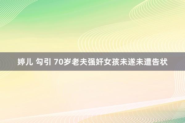 婷儿 勾引 70岁老夫强奸女孩未遂未遭告状