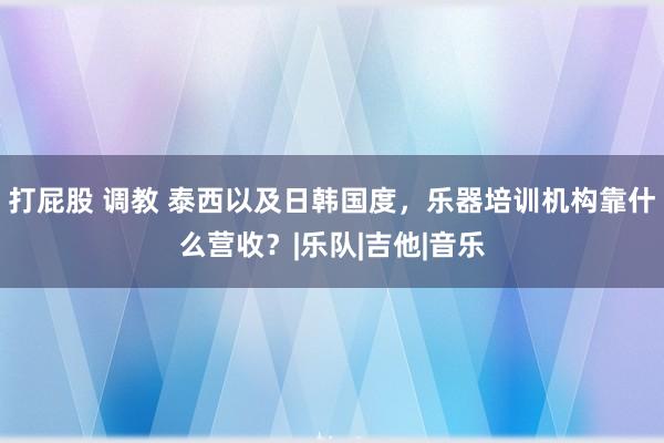 打屁股 调教 泰西以及日韩国度，乐器培训机构靠什么营收？|乐队|吉他|音乐