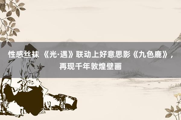 性感丝袜 《光·遇》联动上好意思影《九色鹿》，再现千年敦煌壁画