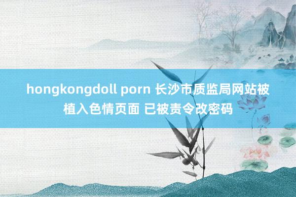 hongkongdoll porn 长沙市质监局网站被植入色情页面 已被责令改密码