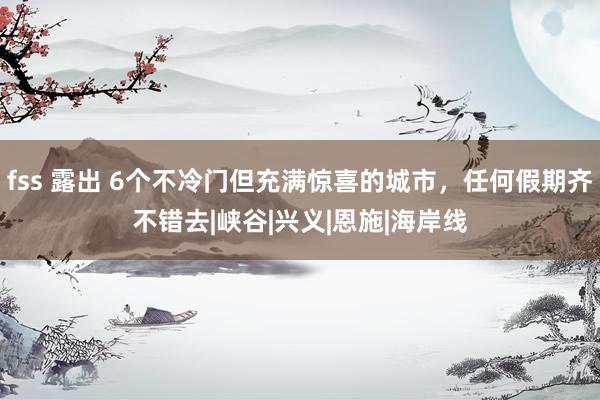 fss 露出 6个不冷门但充满惊喜的城市，任何假期齐不错去|峡谷|兴义|恩施|海岸线