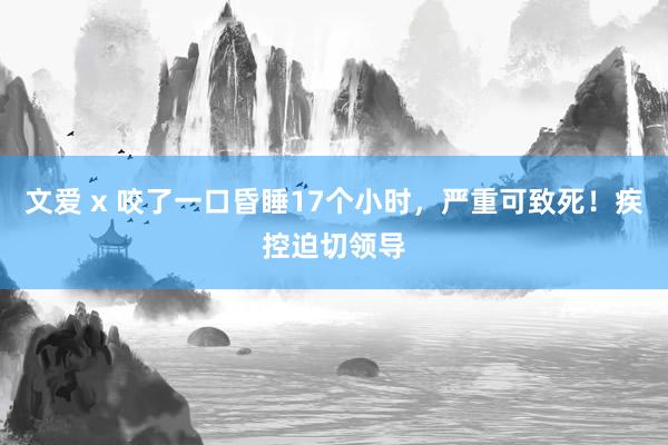 文爱 x 咬了一口昏睡17个小时，严重可致死！疾控迫切领导