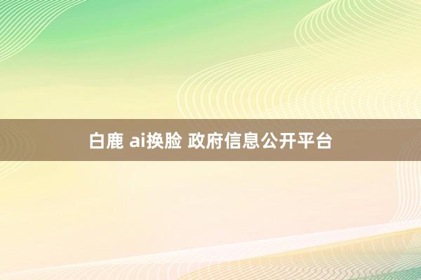 白鹿 ai换脸 政府信息公开平台