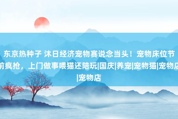 东京热种子 沐日经济宠物赛说念当头！宠物床位节前疯抢，上门做事喂猫还陪玩|国庆|养宠|宠物猫|宠物店