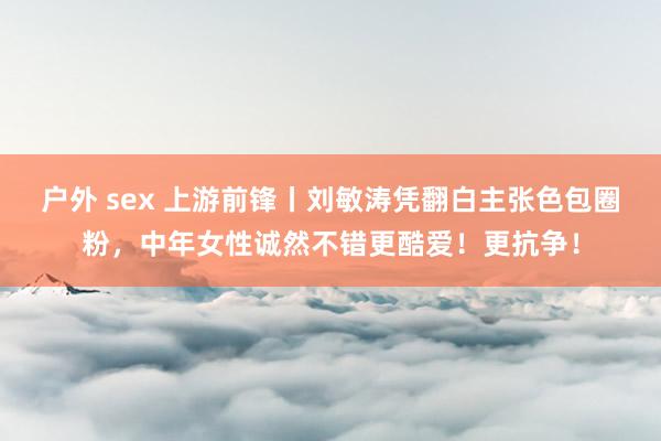 户外 sex 上游前锋丨刘敏涛凭翻白主张色包圈粉，中年女性诚然不错更酷爱！更抗争！