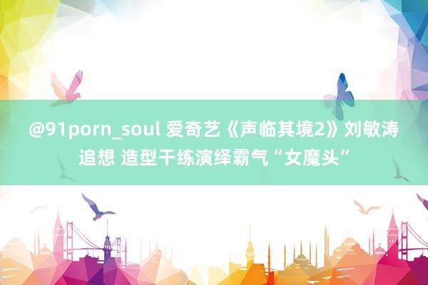 @91porn_soul 爱奇艺《声临其境2》刘敏涛追想 造型干练演绎霸气“女魔头”