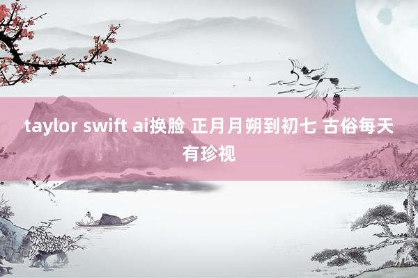 taylor swift ai换脸 正月月朔到初七 古俗每天有珍视