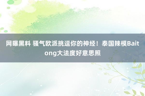 网曝黑料 骚气欧派挑逗你的神经！泰国辣模Baitong大法度好意思照