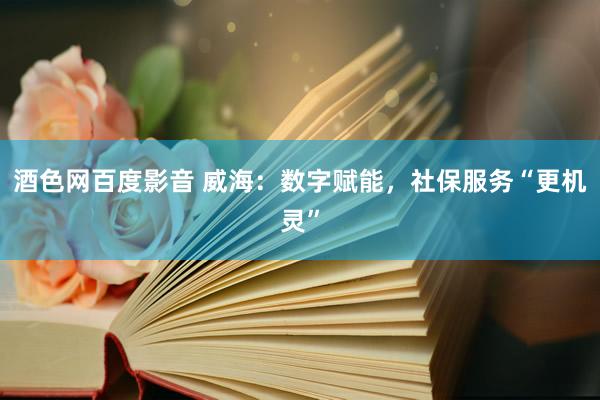 酒色网百度影音 威海：数字赋能，社保服务“更机灵”