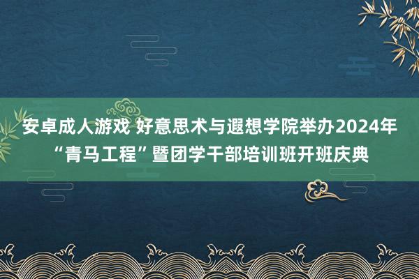 安卓成人游戏 好意思术与遐想学院举办2024年“青马工程”暨团学干部培训班开班庆典