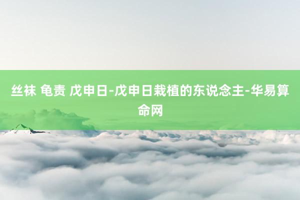 丝袜 龟责 戊申日-戊申日栽植的东说念主-华易算命网