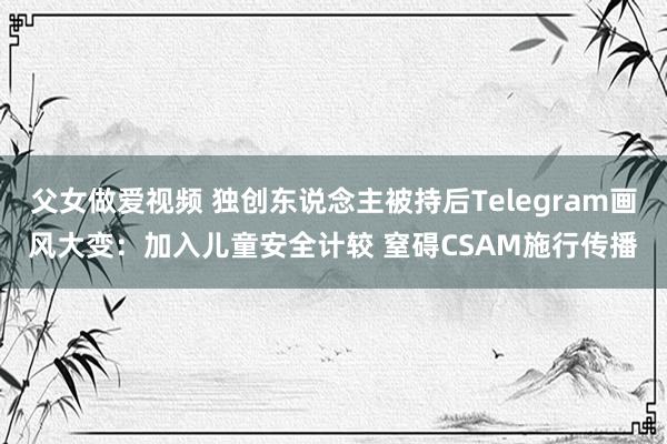 父女做爱视频 独创东说念主被持后Telegram画风大变：加入儿童安全计较 窒碍CSAM施行传播