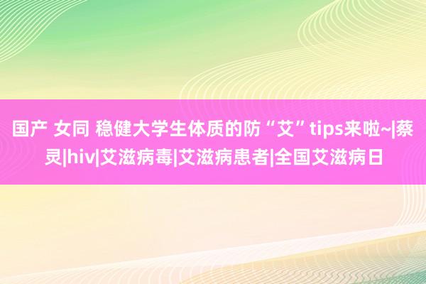 国产 女同 稳健大学生体质的防“艾”tips来啦~|蔡灵|hiv|艾滋病毒|艾滋病患者|全国艾滋病日