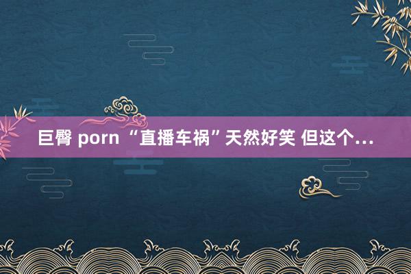 巨臀 porn “直播车祸”天然好笑 但这个…