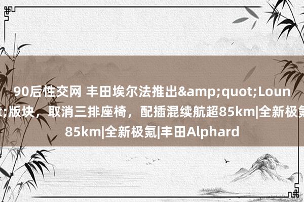 90后性交网 丰田埃尔法推出&quot;Lounge&quot;版块，取消三排座椅，配插混续航超85km|全新极氪|丰田Alphard