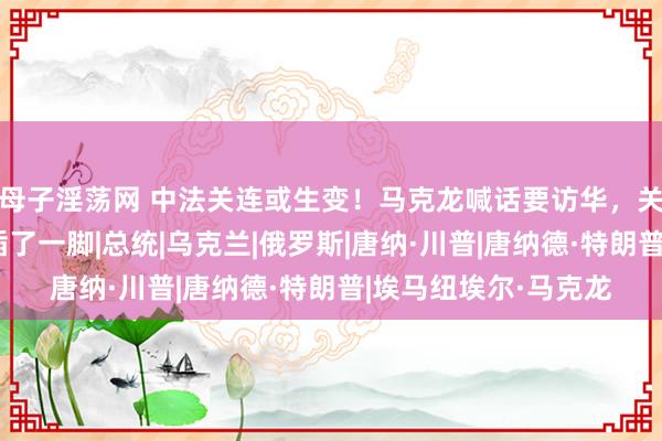 母子淫荡网 中法关连或生变！马克龙喊话要访华，关键工夫，特朗普来插了一脚|总统|乌克兰|俄罗斯|唐纳·川普|唐纳德·特朗普|埃马纽埃尔·马克龙