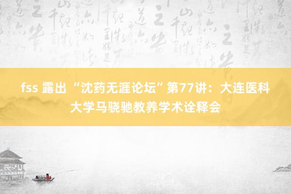 fss 露出 “沈药无涯论坛”第77讲：大连医科大学马骁驰教养学术诠释会