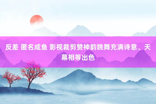 反差 匿名咸鱼 影视裁剪赞神韵跳舞充满诗意、天幕相等出色